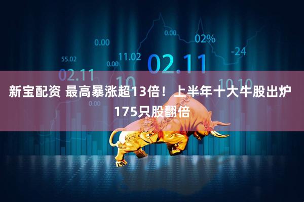 新寶配資 最高暴漲超13倍！上半年十大牛股出爐 175只股翻倍